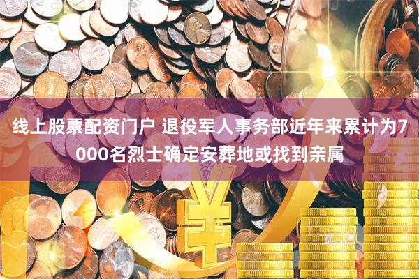 线上股票配资门户 退役军人事务部近年来累计为7000名烈士确定安葬地或找到亲属