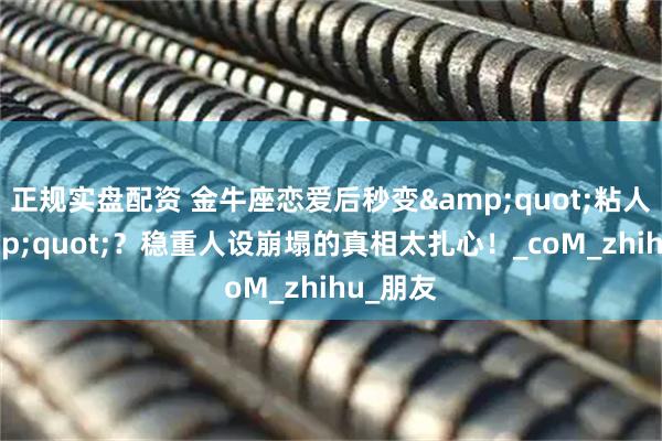 正规实盘配资 金牛座恋爱后秒变"粘人精"？稳重人设崩塌的真相太扎心！_coM_zhihu_朋友