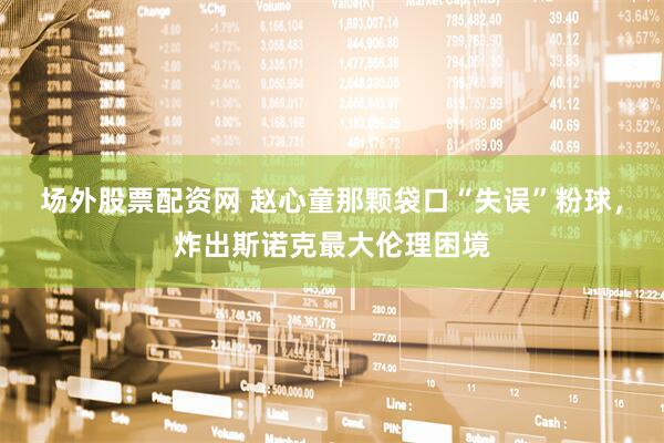 场外股票配资网 赵心童那颗袋口“失误”粉球，炸出斯诺克最大伦理困境